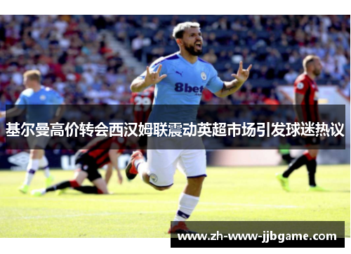 基尔曼高价转会西汉姆联震动英超市场引发球迷热议 基尔曼高价转会西汉姆联震动英超市场引发球迷热议