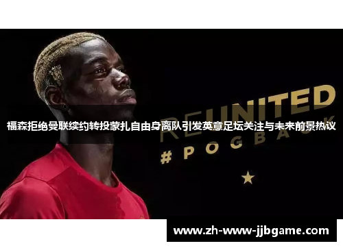 福森拒绝曼联续约转投蒙扎自由身离队引发英意足坛关注与未来前景热议